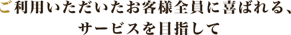 ご利用いただいたお客様全員に喜ばれる、サービスを目指して