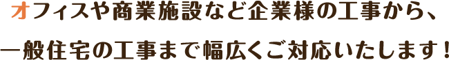 オフィスや商業施設など企業様の工事から、一般住宅の工事まで幅広くご対応いたします！